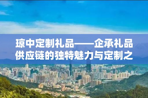琼中定制礼品——企承礼品供应链的独特魅力与定制之旅